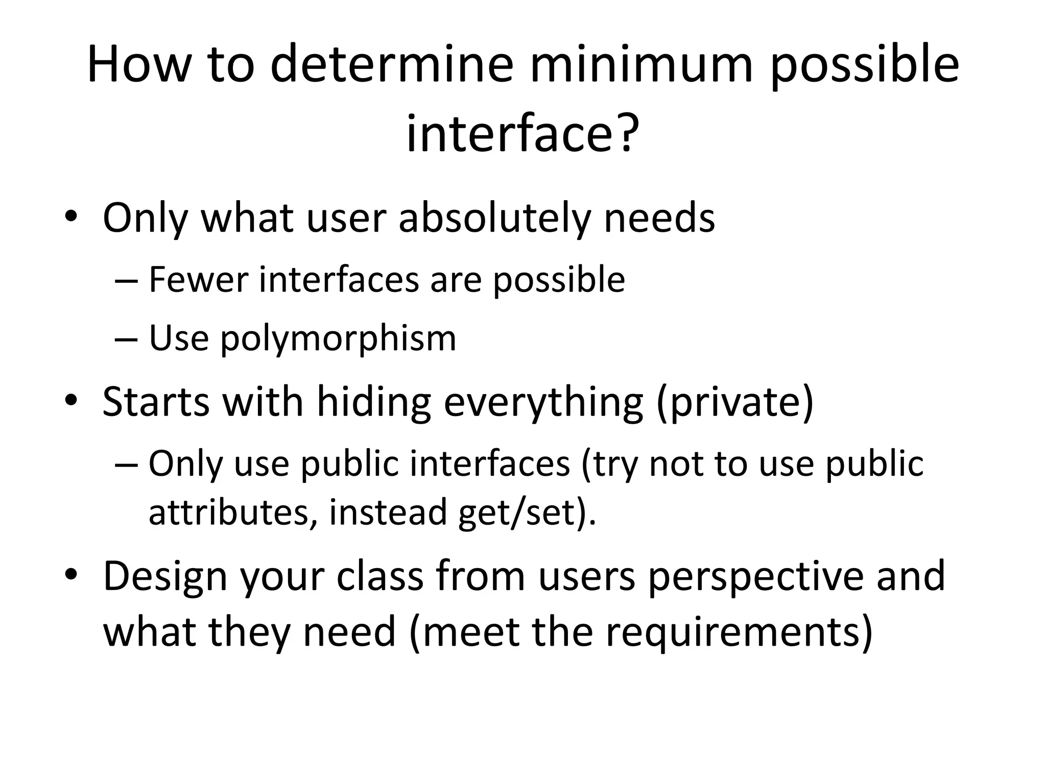 How to determine minimum possible interface?Only what user absolutely needsFewer interfaces are possibleUse polymorphismStarts with hiding everything (private)Only use public interfaces (try not to use public attributes, instead get/set).Design your class from users perspective and what they need (meet the requirements)