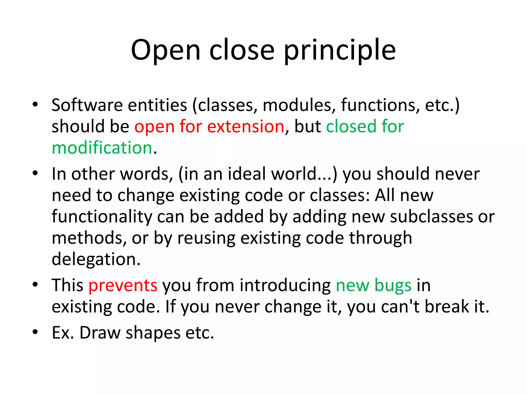 Open close principleSoftware entities (classes, modules, functions, etc.) should be open for extension, but closed for modification.In other words, (in an ideal world...) you should never need to change existing code or classes: All new functionality can be added by adding new subclasses or methods, or by reusing existing code through delegation.This prevents you from introducing new bugs in existing code. If you never change it, you can't break it.Ex. Draw shapes etc.