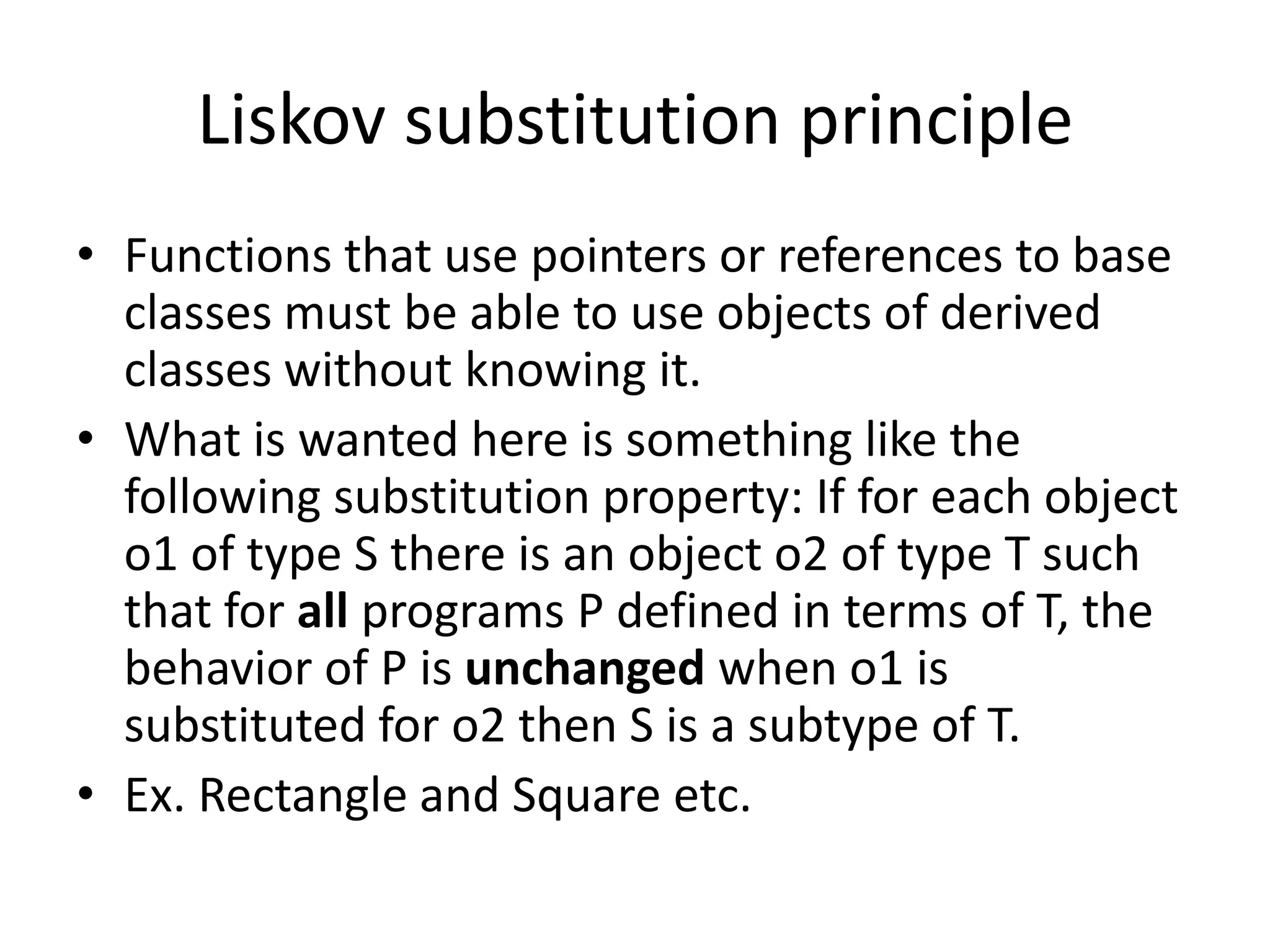 Liskov substitution principleFunctions that use pointers or references to base classes must be able to use objects of derived classes without knowing it.What is wanted here is something like the following substitution property: If for each object o1 of type S there is an object o2 of type T such that for all programs P defined in terms of T, the behavior of P is unchanged when o1 is substituted for o2 then S is a subtype of T. Ex. Rectangle and Square etc.
