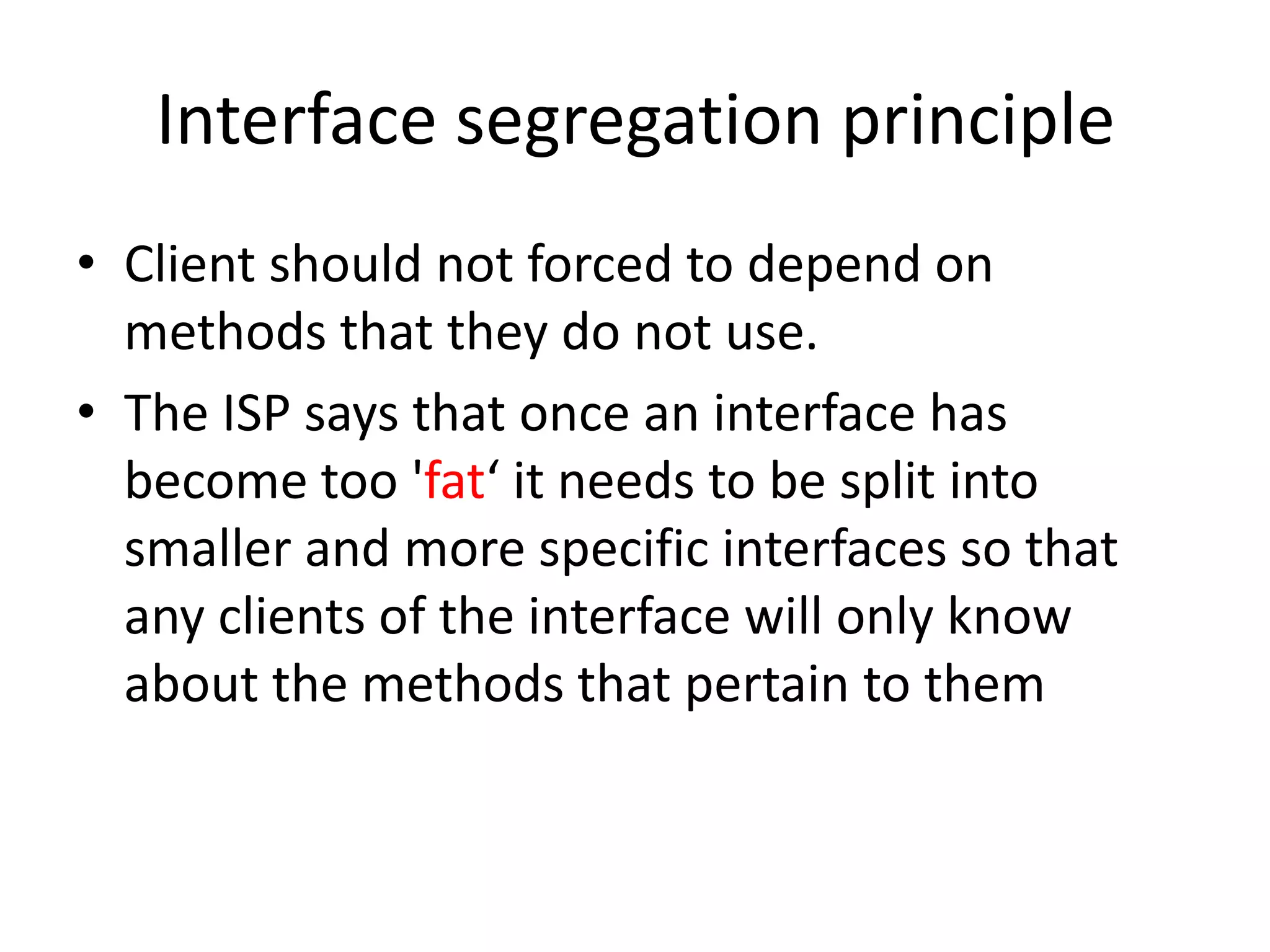 Interface segregation principleClient should not forced to depend on methods that they do not use.The ISP says that once an interface has become too 'fat‘ it needs to be split into smaller and more specific interfaces so that any clients of the interface will only know about the methods that pertain to them