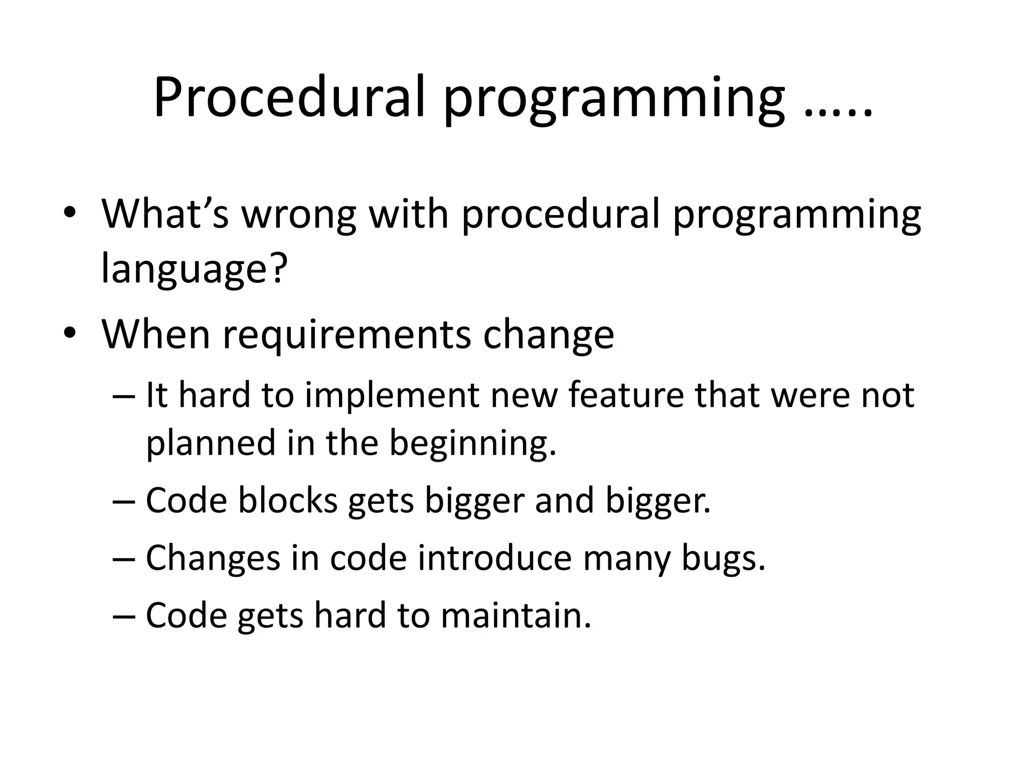 Procedural programming …..What’s wrong with procedural programming language?When requirements changeIt hard to implement new feature that were not planned in the beginning.Code blocks gets bigger and bigger.Changes in code introduce many bugs.Code gets hard to maintain.