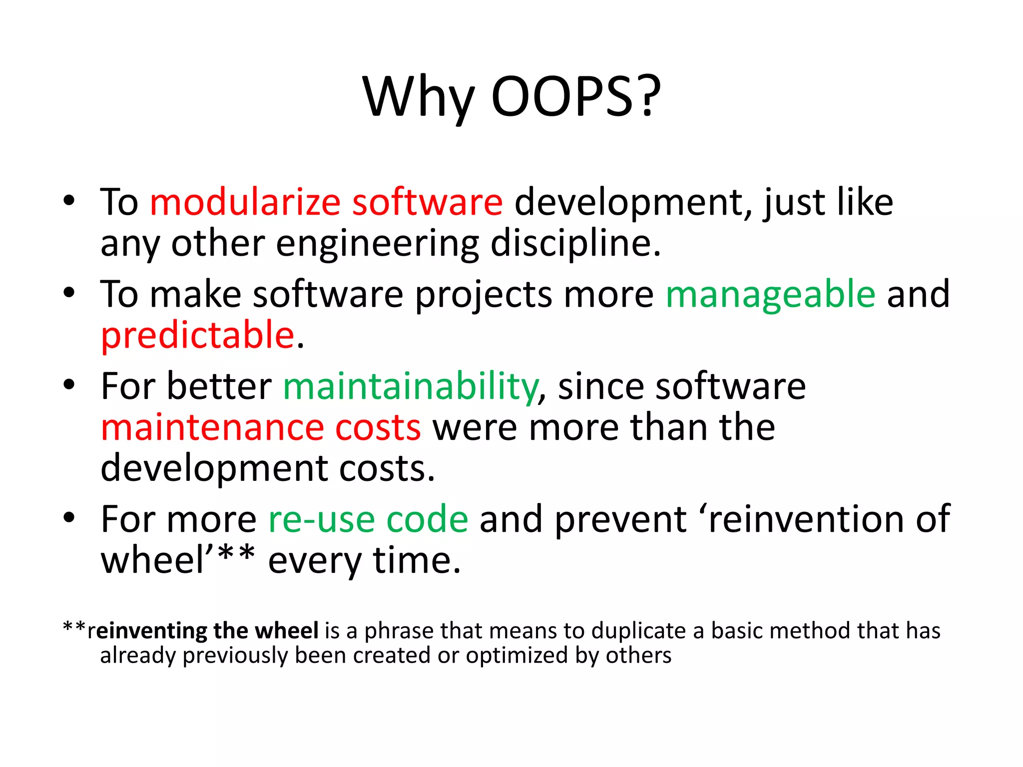 Why OOPS?To modularize software development, just like any other engineering discipline.To make software projects more manageable and predictable.For better maintainability, since software maintenance costs were more than the development costs.For more re-use code and prevent ‘reinvention of wheel’** every time.**reinventing the wheel is a phrase that means to duplicate a basic method that has already previously been created or optimized by others