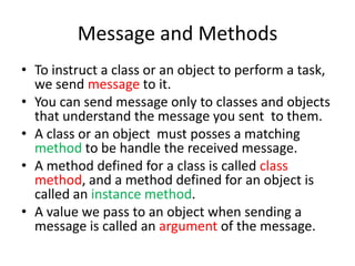 Message and MethodsTo instruct a class or an object to perform a task, we send message to it.You can send message only to classes and objects that understand the message you sent  to them.A class or an object  must posses a matching methodto be handle the received message.A method defined for a class is called class method, and a method defined for an object is called an instance method.A value we pass to an object when sending a message is called an argument of the message.