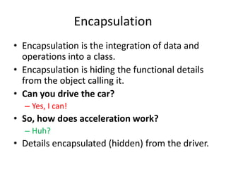 EncapsulationEncapsulation is the integration of data and operations into a class.Encapsulation is hiding the functional details from the object calling it.Can you drive the car?Yes, I can!So, how does acceleration work?Huh?Details encapsulated (hidden) from the driver.