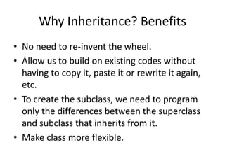 Why Inheritance? BenefitsNo need to re-invent the wheel.Allow us to build on existing codes without having to copy it, paste it or rewrite it again, etc.To create the subclass, we need to program only the differences between the superclass and subclass that inherits from it.Make class more flexible.