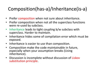 Composition(has-a)/Inheritance(is-a)Prefer composition when not sure about inheritance.Prefer composition when not all the superclass functions were re-used by subclass.Inheritance leads to tight coupling b/w subclass with superclass. Harder to maintain.Inheritance hides some of compilation error which must be exposed.Inheritance is easier to use than composition.Composition make the code maintainable in future, especially when your assumption breaks (Using inheritance).Discussion is incomplete without discussion of Liskov substitution principle.