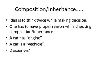 Composition/Inheritance…..Idea is to think twice while making decision.One has to have proper reason while choosing composition/inheritance.A car has “engine”.A car is a “vechicle”.Discussion?
