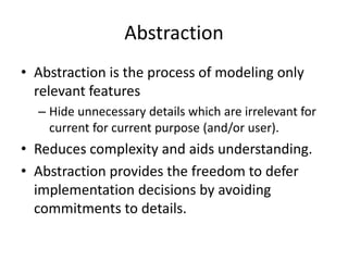 AbstractionAbstraction is the process of modeling only relevant featuresHide unnecessary details which are irrelevant for current for current purpose (and/or user).Reduces complexity and aids understanding.Abstraction provides the freedom to defer implementation decisions by avoiding commitments to details.