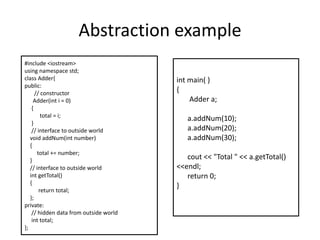 Abstraction example#include <iostream>using namespace std;class Adder{public:       // constructor       Adder(int i = 0)     {          total = i;      }     // interface to outside world   void addNum(int number)   {        total += number;   }   // interface to outside world   int getTotal()   {         return total;   };private:    // hidden data from outside world    int total;}; int main( ){       Adder a;a.addNum(10);a.addNum(20);a.addNum(30);cout<< "Total " << a.getTotal() <<endl;     return 0;}