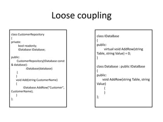 Loose couplingclass CustomerRepository{private:boolreadonly;          IDatabase iDatabase;public:         CustomerRepository(IDatabase const & database):iDatabase(database)        {       }       void Add(string CustomerName)       {iDatabase.AddRow("Customer", CustomerName);       }};class IDataBase{public:         virtual void AddRow(string Table, string Value) = 0;}class Database : public IDataBase{public:       void AddRow(string Table, string Value)         {         }};