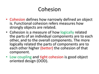 CohesionCohesion defines how narrowly defined an object is. Functional cohesion refers measures how strongly objects are related.Cohesion is a measure of how logically related the parts of an individual components are to each other, and to the overall components. The more logically related the parts of components are to each other higher (better) the cohesion of that component.Low coupling and tight cohesion is good object oriented design (OOD).