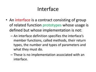 InterfaceAn interface is a contract consisting of group of related function prototypes whose usage is defined but whose implementation is not:An interface definition specifies the interface’s member functions, called methods, their return types, the number and types of parameters and what they must do.These is no implementation associated with an interface.