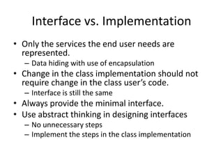 Interface vs. ImplementationOnly the services the end user needs are represented.Data hiding with use of encapsulationChange in the class implementation should not require change in the class user’s code.Interface is still the sameAlways provide the minimal interface.Use abstract thinking in designing interfacesNo unnecessary stepsImplement the steps in the class implementation