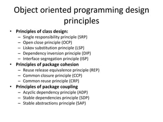Object oriented programming design principlesPrinciples of class design:Single responsibility principle (SRP)Open close principle (OCP)Liskov substitution principle (LSP)Dependency inversion principle (DIP)Interface segregation principle (ISP)Principles of package cohesionReuse release equivalence principle (REP)Common closure principle (CCP)Common reuse principle (CRP)Principles of package couplingAcyclic dependency principle (ADP)Stable dependencies principle (SDP)Stable abstractions principle (SAP)