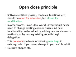 Open close principleSoftware entities (classes, modules, functions, etc.) should be open for extension, but closed for modification.In other words, (in an ideal world...) you should never need to change existing code or classes: All new functionality can be added by adding new subclasses or methods, or by reusing existing code through delegation.This prevents you from introducing new bugs in existing code. If you never change it, you can't break it.Ex. Draw shapes etc.