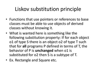 Liskov substitution principleFunctions that use pointers or references to base classes must be able to use objects of derived classes without knowing it.What is wanted here is something like the following substitution property: If for each object o1 of type S there is an object o2 of type T such that for all programs P defined in terms of T, the behavior of P is unchanged when o1 is substituted for o2 then S is a subtype of T. Ex. Rectangle and Square etc.
