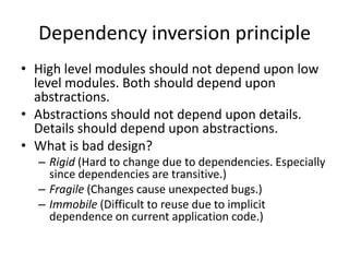 Dependency inversion principleHigh level modules should not depend upon low level modules. Both should depend upon abstractions.Abstractions should not depend upon details. Details should depend upon abstractions.What is bad design?Rigid (Hard to change due to dependencies. Especially since dependencies are transitive.)Fragile (Changes cause unexpected bugs.)Immobile (Difficult to reuse due to implicit dependence on current application code.) 