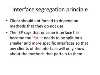 Interface segregation principleClient should not forced to depend on methods that they do not use.The ISP says that once an interface has become too 'fat‘ it needs to be split into smaller and more specific interfaces so that any clients of the interface will only know about the methods that pertain to them