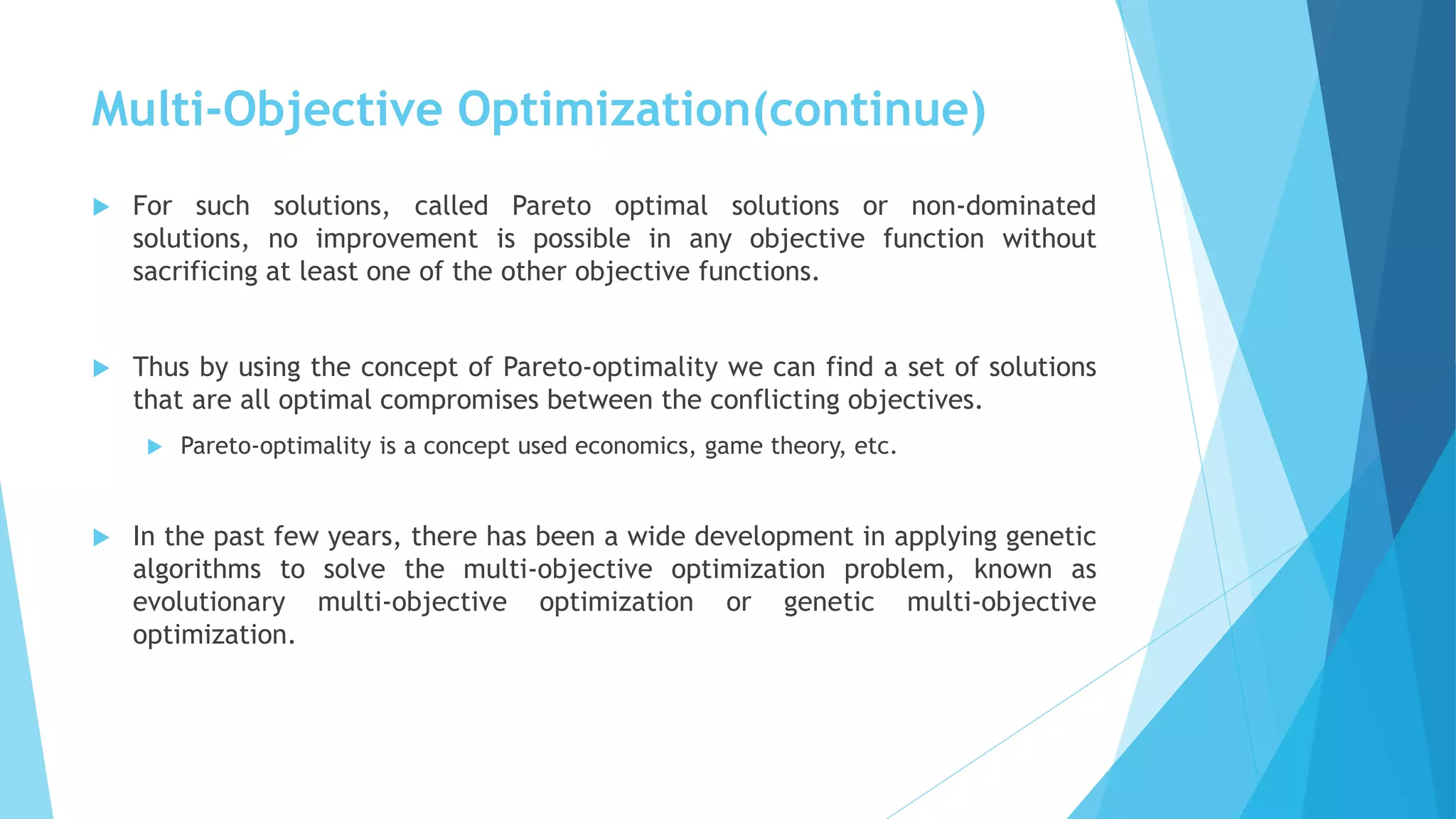 Multi-Objective Optimization(continue)
 For such solutions, called Pareto optimal solutions or non-dominated
solutions, no improvement is possible in any objective function without
sacrificing at least one of the other objective functions.
 Thus by using the concept of Pareto-optimality we can find a set of solutions
that are all optimal compromises between the conflicting objectives.
 Pareto-optimality is a concept used economics, game theory, etc.
 In the past few years, there has been a wide development in applying genetic
algorithms to solve the multi-objective optimization problem, known as
evolutionary multi-objective optimization or genetic multi-objective
optimization.
 