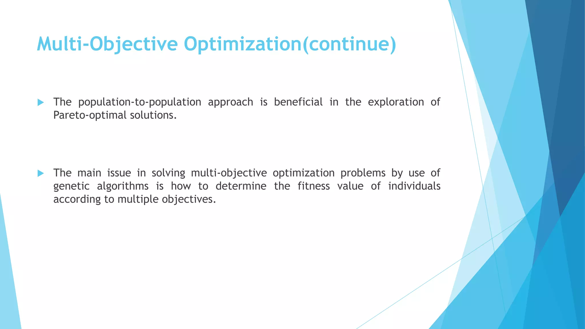 Multi-Objective Optimization(continue)
 The population-to-population approach is beneficial in the exploration of
Pareto-optimal solutions.
 The main issue in solving multi-objective optimization problems by use of
genetic algorithms is how to determine the fitness value of individuals
according to multiple objectives.
 