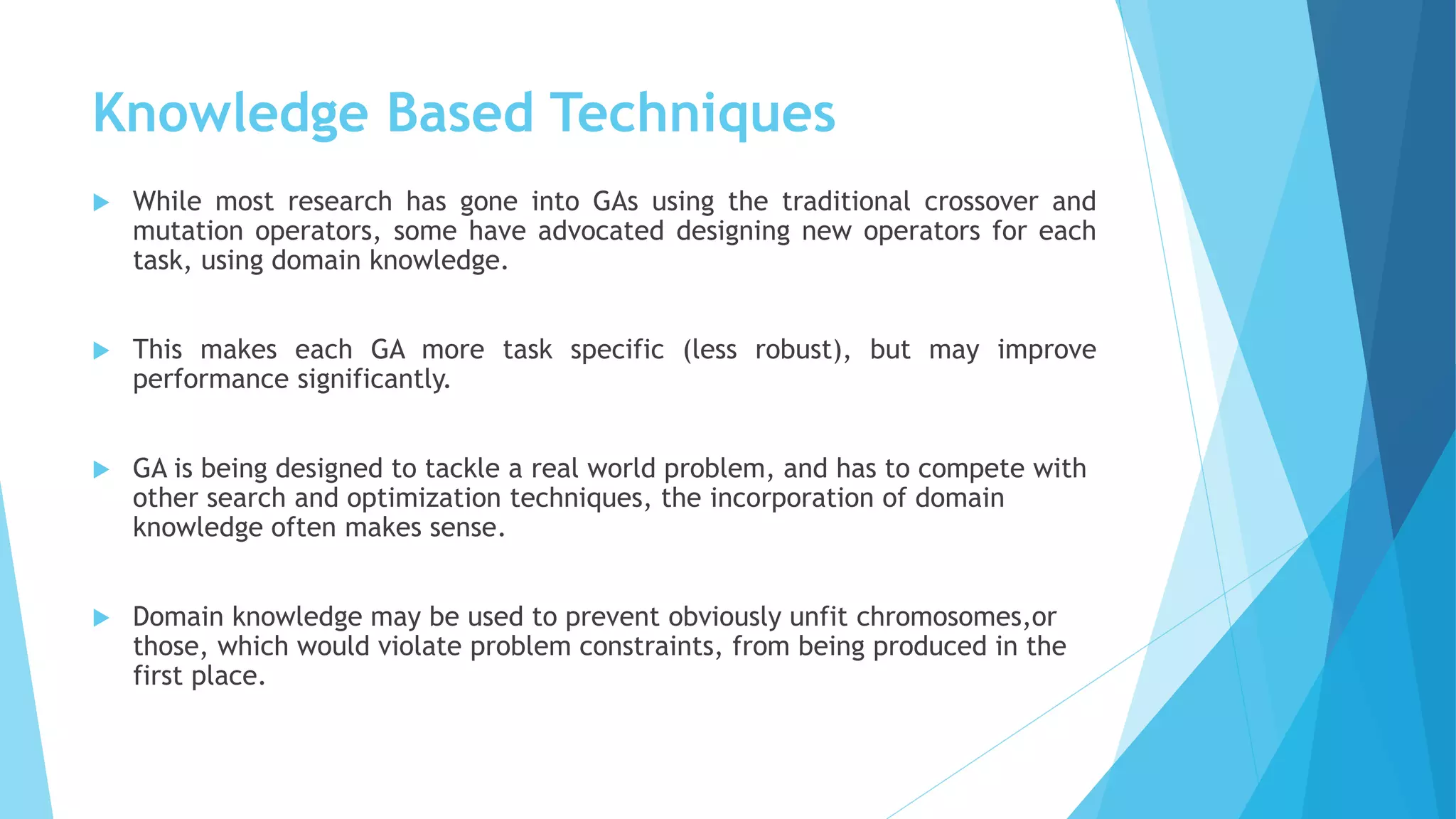 Knowledge Based Techniques
 While most research has gone into GAs using the traditional crossover and
mutation operators, some have advocated designing new operators for each
task, using domain knowledge.
 This makes each GA more task specific (less robust), but may improve
performance significantly.
 GA is being designed to tackle a real world problem, and has to compete with
other search and optimization techniques, the incorporation of domain
knowledge often makes sense.
 Domain knowledge may be used to prevent obviously unfit chromosomes,or
those, which would violate problem constraints, from being produced in the
first place.
 