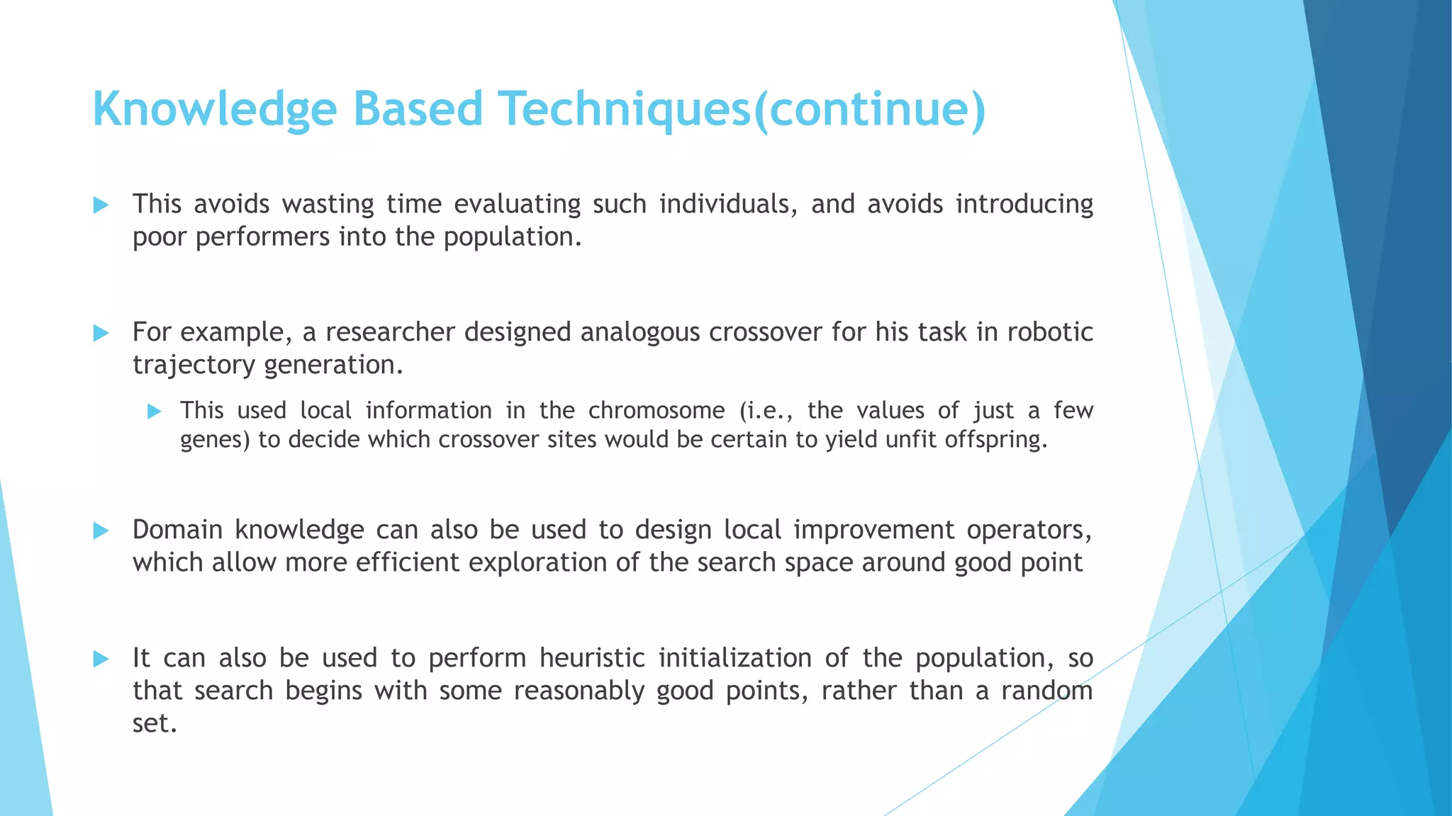 Knowledge Based Techniques(continue)
 This avoids wasting time evaluating such individuals, and avoids introducing
poor performers into the population.
 For example, a researcher designed analogous crossover for his task in robotic
trajectory generation.
 This used local information in the chromosome (i.e., the values of just a few
genes) to decide which crossover sites would be certain to yield unfit offspring.
 Domain knowledge can also be used to design local improvement operators,
which allow more efficient exploration of the search space around good point
 It can also be used to perform heuristic initialization of the population, so
that search begins with some reasonably good points, rather than a random
set.
 