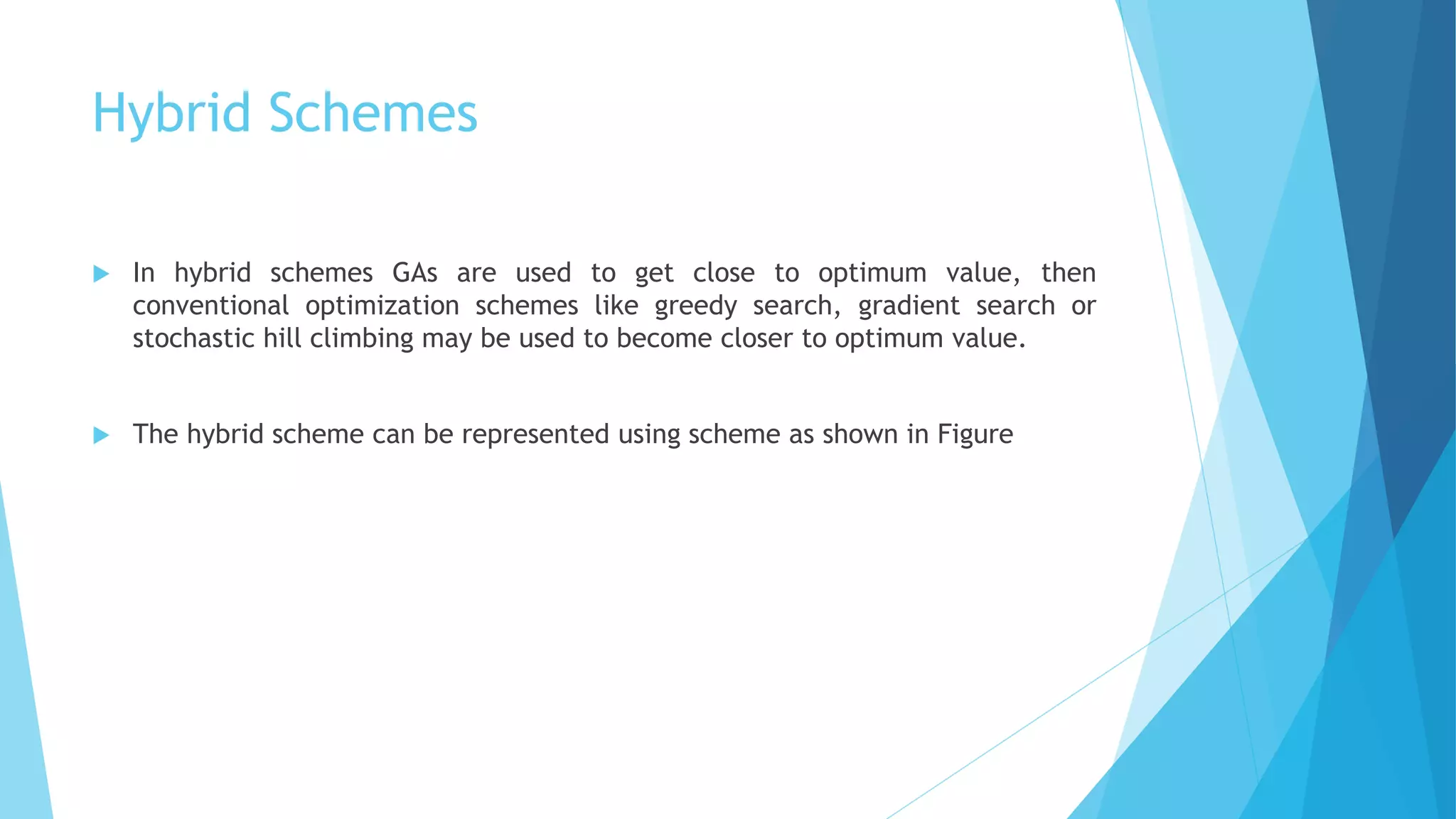 Hybrid Schemes
 In hybrid schemes GAs are used to get close to optimum value, then
conventional optimization schemes like greedy search, gradient search or
stochastic hill climbing may be used to become closer to optimum value.
 The hybrid scheme can be represented using scheme as shown in Figure
 