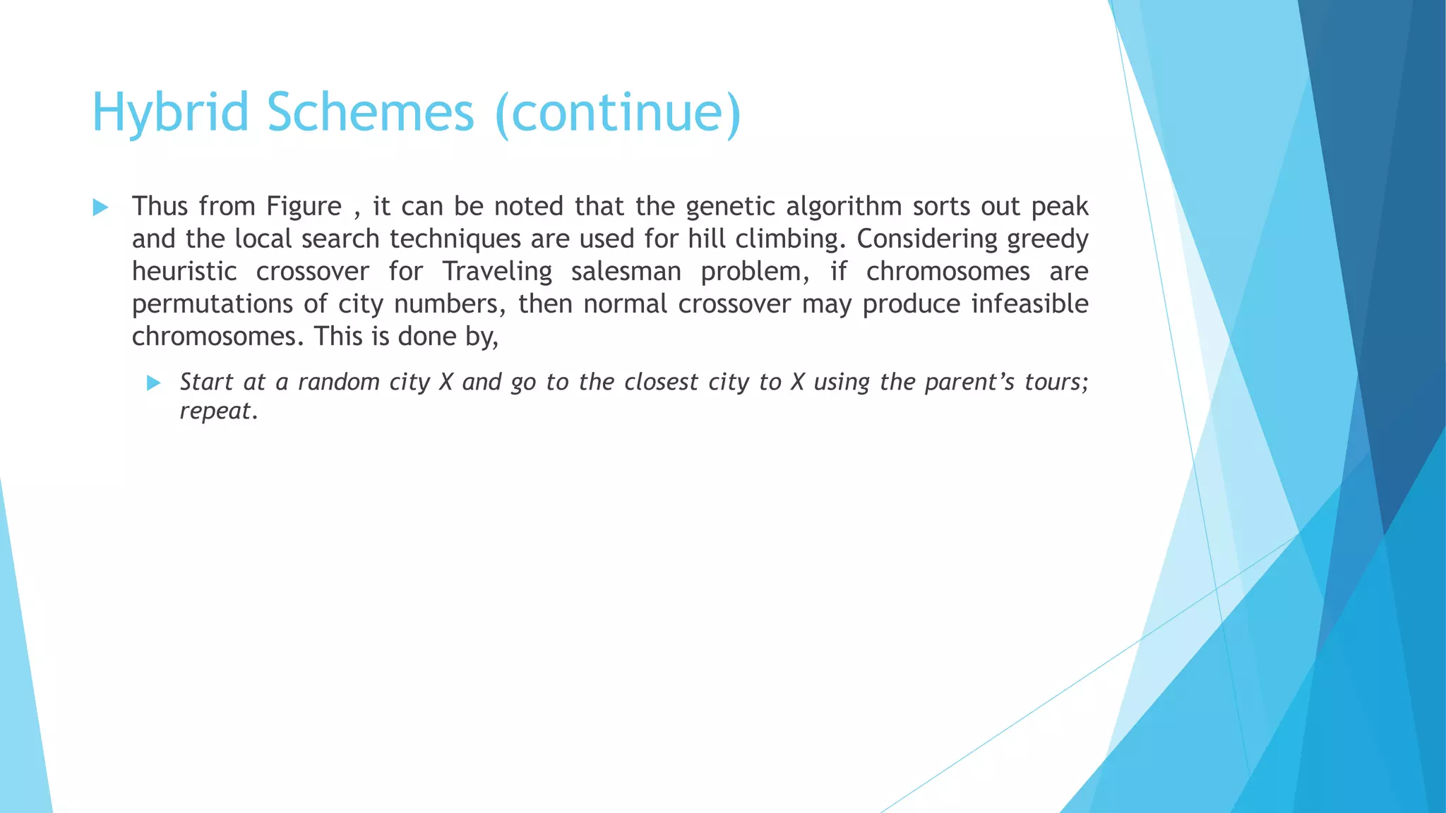 Hybrid Schemes (continue)
 Thus from Figure , it can be noted that the genetic algorithm sorts out peak
and the local search techniques are used for hill climbing. Considering greedy
heuristic crossover for Traveling salesman problem, if chromosomes are
permutations of city numbers, then normal crossover may produce infeasible
chromosomes. This is done by,
 Start at a random city X and go to the closest city to X using the parent’s tours;
repeat.
 