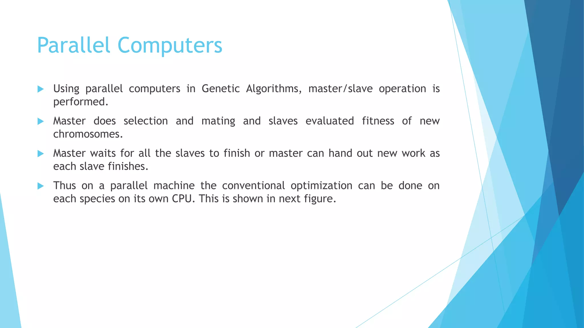 Parallel Computers
 Using parallel computers in Genetic Algorithms, master/slave operation is
performed.
 Master does selection and mating and slaves evaluated fitness of new
chromosomes.
 Master waits for all the slaves to finish or master can hand out new work as
each slave finishes.
 Thus on a parallel machine the conventional optimization can be done on
each species on its own CPU. This is shown in next figure.
 