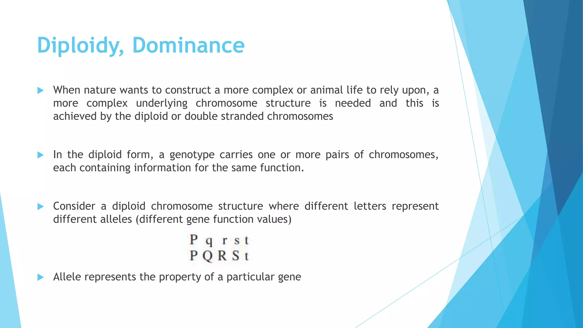Diploidy, Dominance
 When nature wants to construct a more complex or animal life to rely upon, a
more complex underlying chromosome structure is needed and this is
achieved by the diploid or double stranded chromosomes
 In the diploid form, a genotype carries one or more pairs of chromosomes,
each containing information for the same function.
 Consider a diploid chromosome structure where different letters represent
different alleles (different gene function values)
 Allele represents the property of a particular gene
 