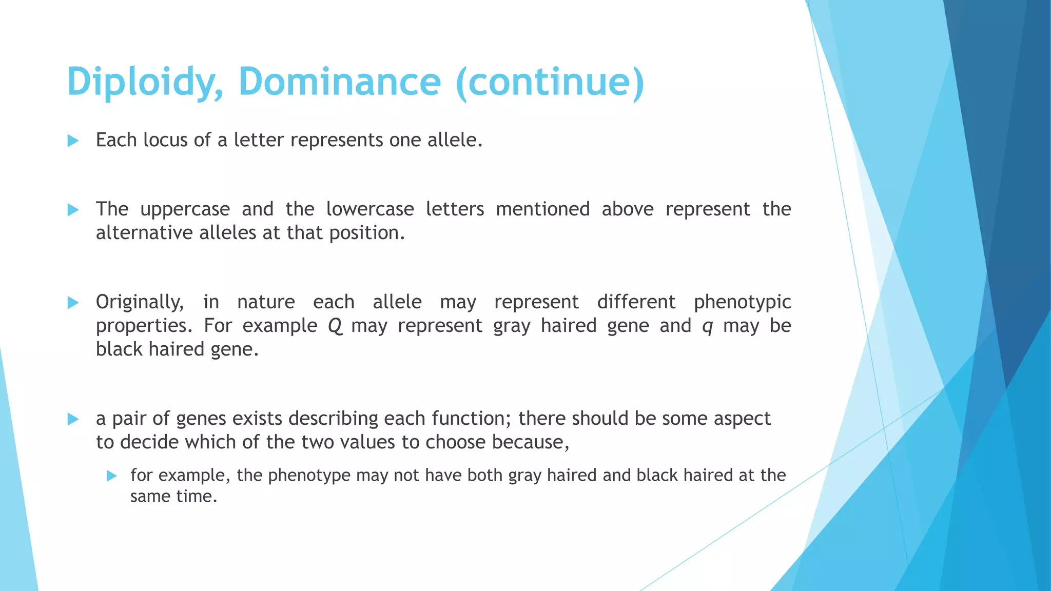 Diploidy, Dominance (continue)
 Each locus of a letter represents one allele.
 The uppercase and the lowercase letters mentioned above represent the
alternative alleles at that position.
 Originally, in nature each allele may represent different phenotypic
properties. For example Q may represent gray haired gene and q may be
black haired gene.
 a pair of genes exists describing each function; there should be some aspect
to decide which of the two values to choose because,
 for example, the phenotype may not have both gray haired and black haired at the
same time.
 