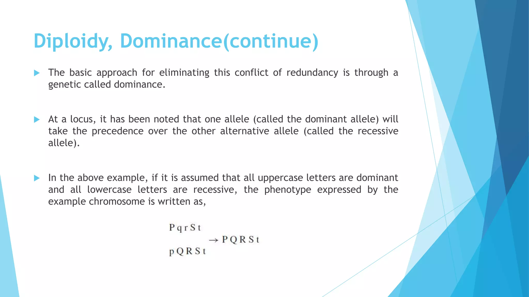 Diploidy, Dominance(continue)
 The basic approach for eliminating this conflict of redundancy is through a
genetic called dominance.
 At a locus, it has been noted that one allele (called the dominant allele) will
take the precedence over the other alternative allele (called the recessive
allele).
 In the above example, if it is assumed that all uppercase letters are dominant
and all lowercase letters are recessive, the phenotype expressed by the
example chromosome is written as,
 
