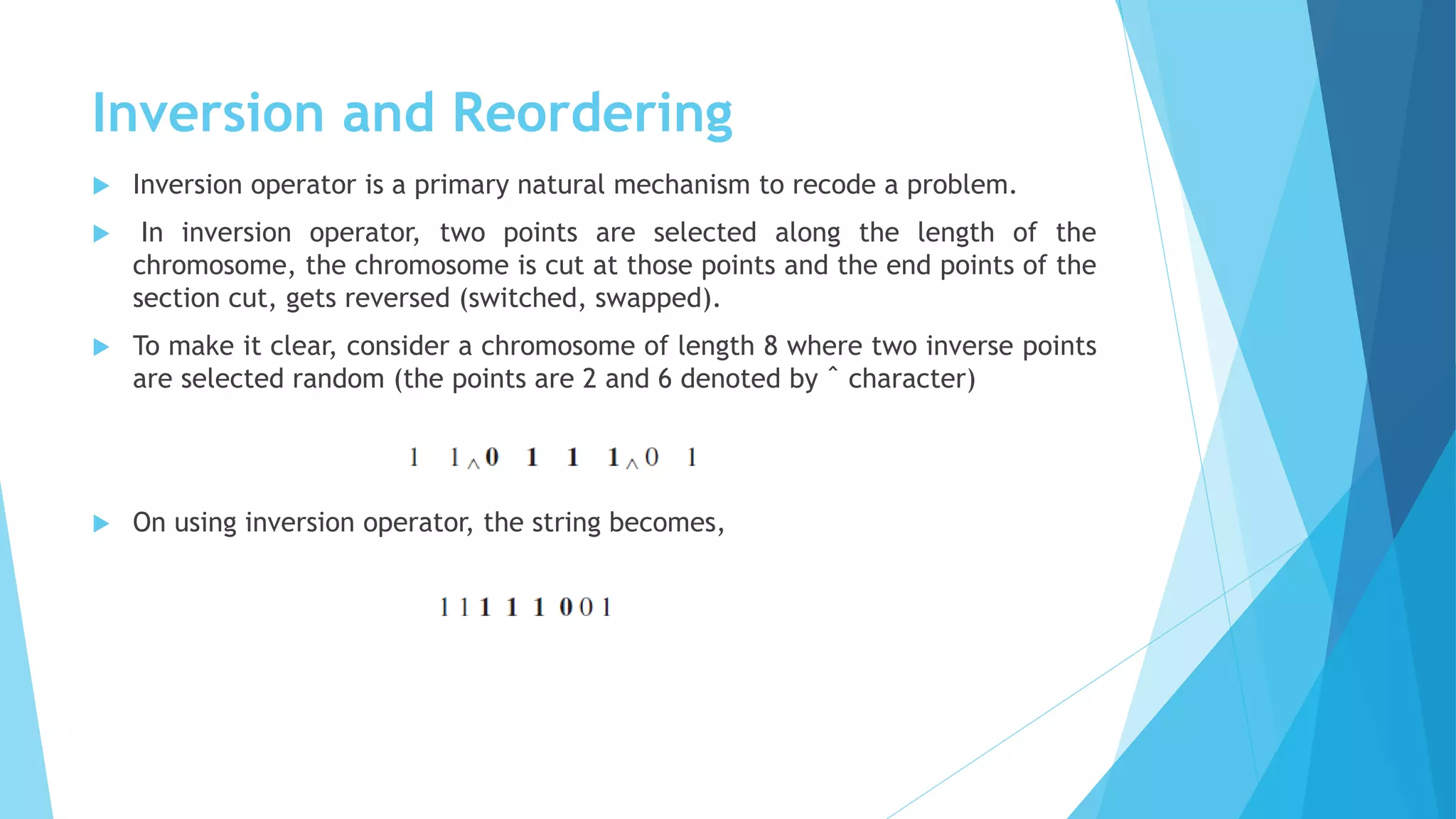 Inversion and Reordering
 Inversion operator is a primary natural mechanism to recode a problem.
 In inversion operator, two points are selected along the length of the
chromosome, the chromosome is cut at those points and the end points of the
section cut, gets reversed (switched, swapped).
 To make it clear, consider a chromosome of length 8 where two inverse points
are selected random (the points are 2 and 6 denoted by ˆ character)
 On using inversion operator, the string becomes,
 