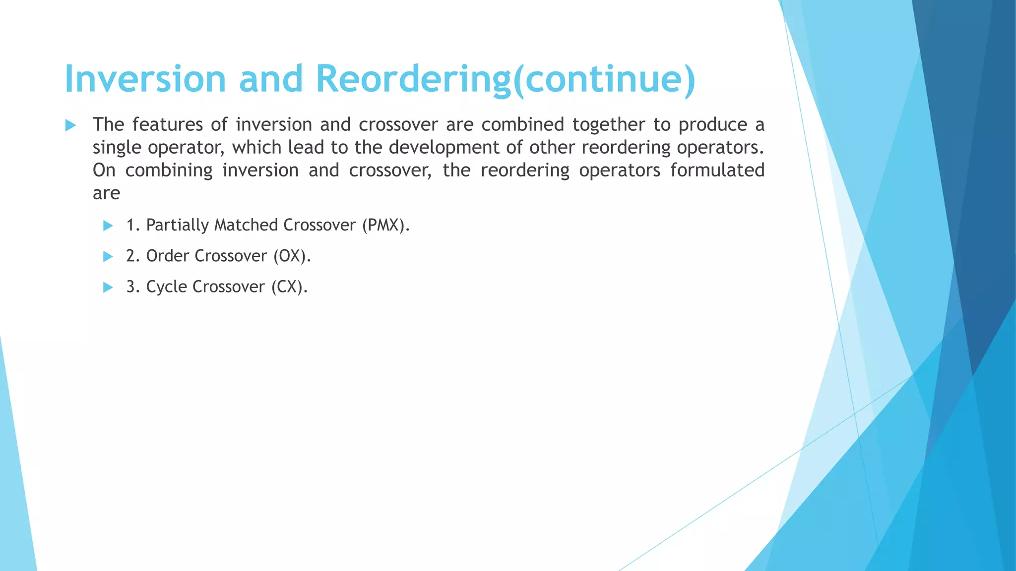 Inversion and Reordering(continue)
 The features of inversion and crossover are combined together to produce a
single operator, which lead to the development of other reordering operators.
On combining inversion and crossover, the reordering operators formulated
are
 1. Partially Matched Crossover (PMX).
 2. Order Crossover (OX).
 3. Cycle Crossover (CX).
 