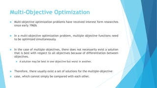 Multi-Objective Optimization
 Multi-objective optimization problems have received interest form researches
since early 1960s
 In a multi-objective optimization problem, multiple objective functions need
to be optimized simultaneously.
 In the case of multiple objectives, there does not necessarily exist a solution
that is best with respect to all objectives because of differentiation between
objectives.
 A solution may be best in one objective but worst in another.
 Therefore, there usually exist a set of solutions for the multiple-objective
 case, which cannot simply be compared with each other.
 