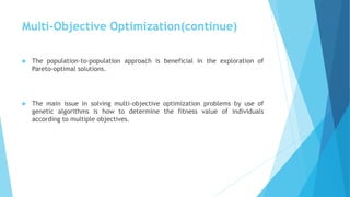 Multi-Objective Optimization(continue)
 The population-to-population approach is beneficial in the exploration of
Pareto-optimal solutions.
 The main issue in solving multi-objective optimization problems by use of
genetic algorithms is how to determine the fitness value of individuals
according to multiple objectives.
 