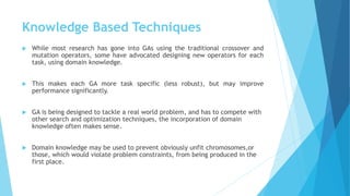 Knowledge Based Techniques
 While most research has gone into GAs using the traditional crossover and
mutation operators, some have advocated designing new operators for each
task, using domain knowledge.
 This makes each GA more task specific (less robust), but may improve
performance significantly.
 GA is being designed to tackle a real world problem, and has to compete with
other search and optimization techniques, the incorporation of domain
knowledge often makes sense.
 Domain knowledge may be used to prevent obviously unfit chromosomes,or
those, which would violate problem constraints, from being produced in the
first place.
 