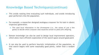 Knowledge Based Techniques(continue)
 This avoids wasting time evaluating such individuals, and avoids introducing
poor performers into the population.
 For example, a researcher designed analogous crossover for his task in robotic
trajectory generation.
 This used local information in the chromosome (i.e., the values of just a few
genes) to decide which crossover sites would be certain to yield unfit offspring.
 Domain knowledge can also be used to design local improvement operators,
which allow more efficient exploration of the search space around good point
 It can also be used to perform heuristic initialization of the population, so
that search begins with some reasonably good points, rather than a random
set.
 