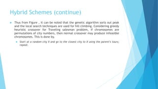 Hybrid Schemes (continue)
 Thus from Figure , it can be noted that the genetic algorithm sorts out peak
and the local search techniques are used for hill climbing. Considering greedy
heuristic crossover for Traveling salesman problem, if chromosomes are
permutations of city numbers, then normal crossover may produce infeasible
chromosomes. This is done by,
 Start at a random city X and go to the closest city to X using the parent’s tours;
repeat.
 