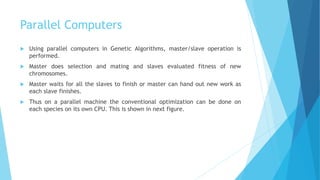 Parallel Computers
 Using parallel computers in Genetic Algorithms, master/slave operation is
performed.
 Master does selection and mating and slaves evaluated fitness of new
chromosomes.
 Master waits for all the slaves to finish or master can hand out new work as
each slave finishes.
 Thus on a parallel machine the conventional optimization can be done on
each species on its own CPU. This is shown in next figure.
 
