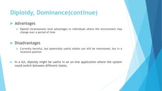 Diploidy, Dominance(continue)
 Advantages
 Diploid chromosomes lend advantages to individuals where the environment may
change over a period of time
 Disadvantages
 Currently harmful, but potentially useful alleles can still be maintained, but in a
recessive position
 In a GA, diploidy might be useful in an on-line application where the system
could switch between different states.
 