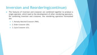 Inversion and Reordering(continue)
 The features of inversion and crossover are combined together to produce a
single operator, which lead to the development of other reordering operators.
On combining inversion and crossover, the reordering operators formulated
are
 1. Partially Matched Crossover (PMX).
 2. Order Crossover (OX).
 3. Cycle Crossover (CX).
 