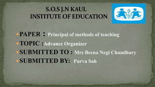 PAPER : Principal of methods of teaching
TOPIC :Advance Organizer
SUBMITTED TO : Mrs Beena Negi Chaudhary
SUBMITTED BY: Purva Sah
 