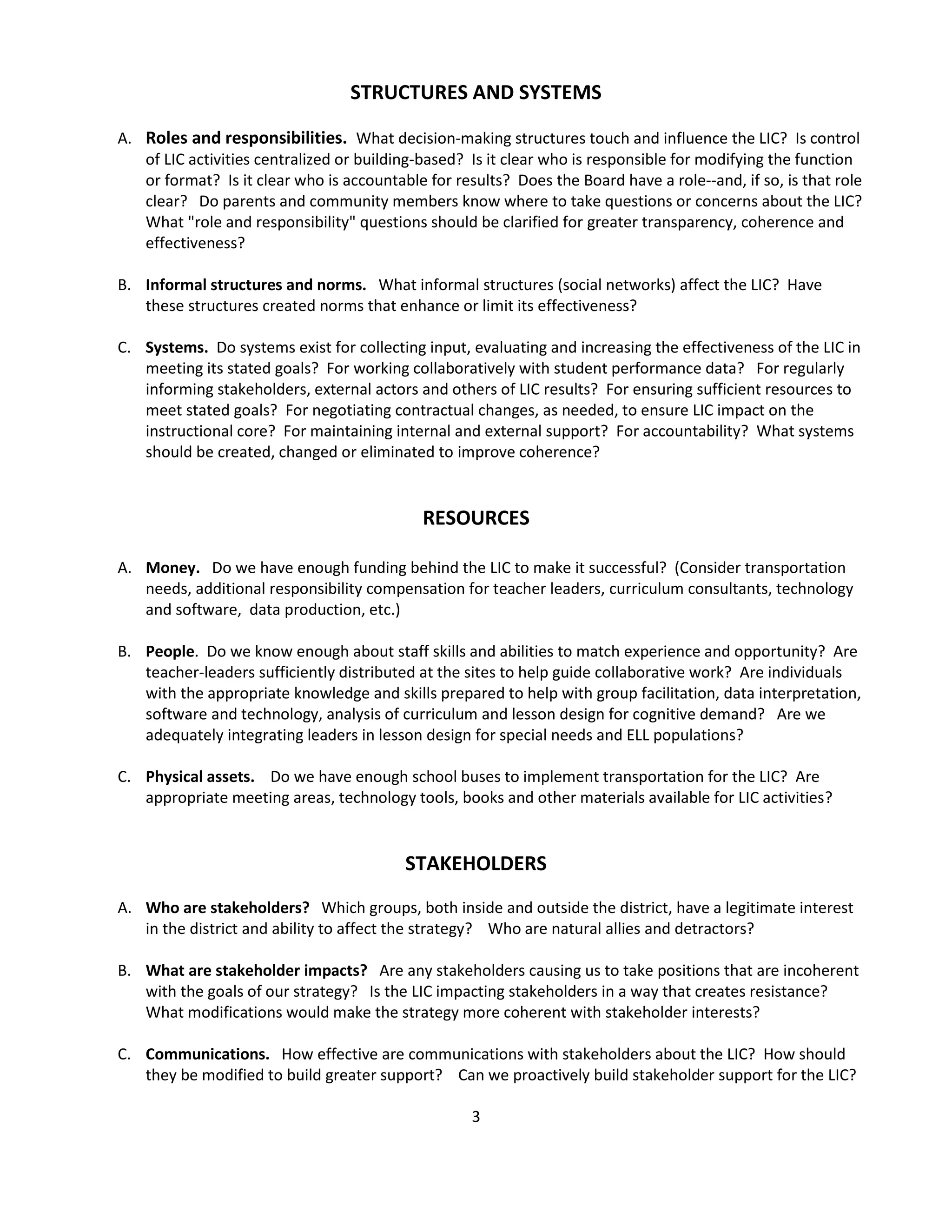 IF teachers collaborate to design curriculum with appropriate increases in rigor for all students, THEN all students will learn at higher levels.  C.    STRATEGY:  By adjusting school start and end times for students, the Fair Hill School District will develop a Learning Improvement Calendar.   The calendar (LIC) will provide a block of three hours once each week for teacher collaboration around clear goals to help advance the district mission.  EXTERNAL ENVIRONMENTA.    Local external actors.  Are external actors (i.e., Schools Foundation, Chamber of Commerce, local press, community  leaders,  day care providers, Scouts, YMCA and others)  aligned with the district in support of  a modified calendar for teacher collaboration?   If not, what is their status?   Are they unaware?   Neutral?   Skeptical?   Hostile?   What  is needed to gain or increase their support?  B.    Law and policy.  What federal, state and local policies support or limit our Learning Improvement Calendar?  Are there potentially achievable changes in law, regulation or policy that would be beneficial?   How should we advocate for these?  C.    Funding.  Is current funding  for our LIC adequate?  Are there potential supports that would make teacher learning time more valuable?   Can we lessen the impact on parents and the community?  What public and/or private funding sources can be tapped to provide more funding?   What conditions would we have to meet to access new funding?  D.    Union contracts.  What current contractual agreements with our bargaining units help or hinder  the success of Fair Hill's LIC?   What new agreements would be most beneficial?   How should we approach negotiations and general labor relations on these matters? E.    Politics.  What are the current political influences on the district?  (Demographic divisions?   Community or school rivalries that limit cooperation?   Joblessness?   General attitudes toward government and accountability?   Attitudes toward public education generally or the district in particular?)    How do local politics affect cooperation with the inconveniences of the calendar?  Are there positives we can we leverage to strengthen support?    DISTRICT CULTURECurrent norms.  If our LIC for teacher collaboration represents what we believe, do current norms within our district support or hinder our strategy?   Where do we see evidence that new norms or behaviors are needed?   