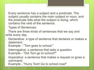  Every sentence has a subject and a predicate. The 
subject usually contains the main subject or noun, and 
the predicate tells what the subject is doing, which 
contains the verb of the sentence. 
 Types of Sentences: 
There are three kinds of sentences that we say and 
write every day. 
 Declarative: a type of sentence that declares or makes a 
statement. 
Example - "Tom goes to school." 
 Interrogative: a sentence that asks a question. 
Example - "Did Tom go to school?" 
 Imperative: a sentence that makes a request or gives a 
command. 
Example - "Hurry Tom! Go to school now!" 
 