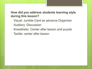 How did you address students learning style 
during this lesson? 
 Visual: Jumble Card as advance Organizer 
 Auditory: Discussion 
 Kinesthetic: Center after lesson and puzzle 
 Tactile: center after lesson 
 