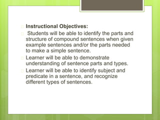  Instructional Objectives: 
 Students will be able to identify the parts and 
structure of compound sentences when given 
example sentences and/or the parts needed 
to make a simple sentence. 
 Learner will be able to demonstrate 
understanding of sentence parts and types. 
 Learner will be able to identify subject and 
predicate in a sentence, and recognize 
different types of sentences. 
 