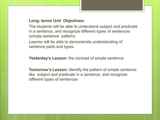  Long- terms Unit Objectives: 
 The students will be able to understand subject and predicate 
in a sentence, and recognize different types of sentences 
(simple sentence pattern) 
 Learner will be able to demonstrate understanding of 
sentence parts and types. 
 Yesterday’s Lesson: the concept of simple sentence 
 Tomorrow’s Lesson: Identify the pattern of simple sentence 
like subject and predicate in a sentence, and recognize 
different types of sentences 
 