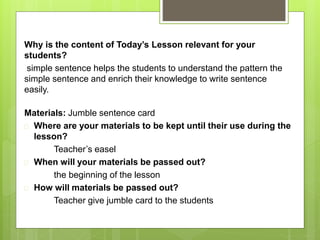 Why is the content of Today’s Lesson relevant for your 
students? 
simple sentence helps the students to understand the pattern the 
simple sentence and enrich their knowledge to write sentence 
easily. 
Materials: Jumble sentence card 
 Where are your materials to be kept until their use during the 
lesson? 
Teacher’s easel 
 When will your materials be passed out? 
the beginning of the lesson 
 How will materials be passed out? 
Teacher give jumble card to the students 
 