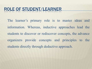 ROLE OF STUDENT/LEARNER
The learner’s primary role is to master ideas and
information. Whereas, inductive approaches lead the
students to discover or rediscover concepts, the advance
organizers provide concepts and principles to the
students directly through deductive approach.
 